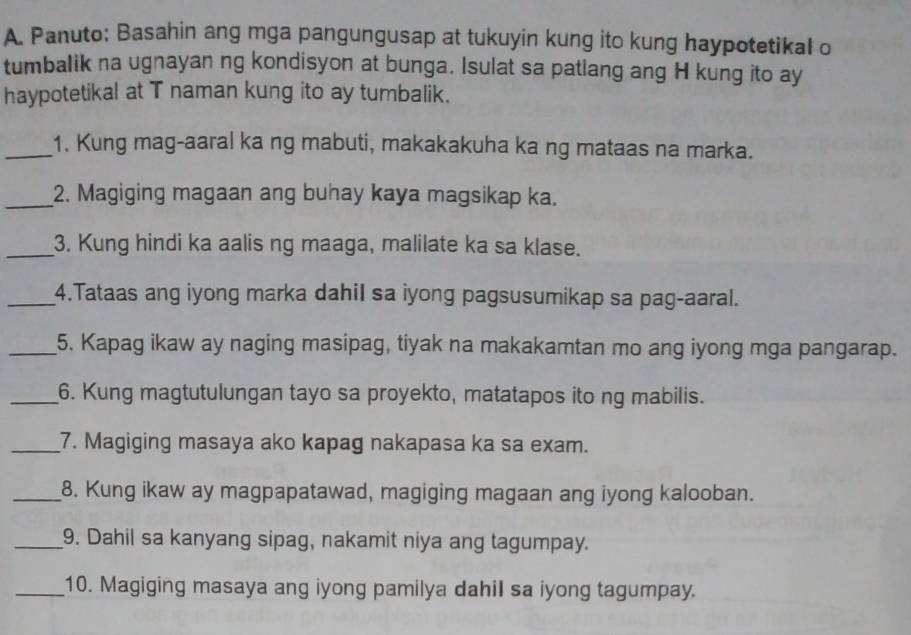 Panuto; Basahin ang mga pangungusap at tukuyin kung ito kung haypotetikal o 
tumbalik na ugnayan ng kondisyon at bunga. Isulat sa patlang ang H kung ito ay 
haypotetikal at T naman kung ito ay tumbalik. 
_1. Kung mag-aaral ka ng mabuti, makakakuha ka ng mataas na marka. 
_2. Magiging magaan ang buhay kaya magsikap ka. 
_3. Kung hindi ka aalis ng maaga, malilate ka sa klase. 
_4.Tataas ang iyong marka dahil sa iyong pagsusumikap sa pag-aaral. 
_5. Kapag ikaw ay naging masipag, tiyak na makakamtan mo ang iyong mga pangarap. 
_6. Kung magtutulungan tayo sa proyekto, matatapos ito ng mabilis. 
_7. Magiging masaya ako kapag nakapasa ka sa exam. 
_8. Kung ikaw ay magpapatawad, magiging magaan ang iyong kalooban. 
_9. Dahil sa kanyang sipag, nakamit niya ang tagumpay. 
_10. Magiging masaya ang iyong pamilya dahil sa iyong tagumpay.