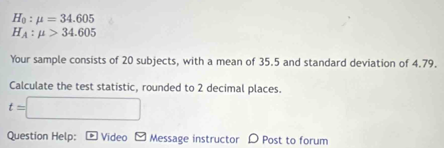 H_0:mu =34.605
H_A:mu >34.605
Your sample consists of 20 subjects, with a mean of 35.5 and standard deviation of 4.79. 
Calculate the test statistic, rounded to 2 decimal places.
t=□
Question Help: Video Message instructor D Post to forum