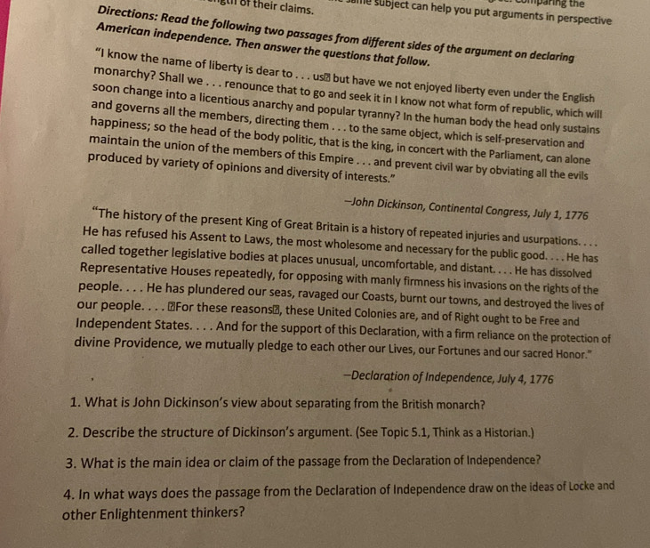 comparing the 
gth of their claims. 
sume subject can help you put arguments in perspective 
Directions: Read the following two passages from different sides of the argument on declaring 
American independence. Then answer the questions that follow. 
“I know the name of liberty is dear to . . . us≌ but have we not enjoyed liberty even under the English 
monarchy? Shall we . . . renounce that to go and seek it in I know not what form of republic, which will 
soon change into a licentious anarchy and popular tyranny? In the human body the head only sustains 
and governs all the members, directing them . . . to the same object, which is self-preservation and 
happiness; so the head of the body politic, that is the king, in concert with the Parliament, can alone 
maintain the union of the members of this Empire . . . and prevent civil war by obviating all the evils 
produced by variety of opinions and diversity of interests.” 
-John Dickinson, Continental Congress, July 1, 1776 
“The history of the present King of Great Britain is a history of repeated injuries and usurpations. . . . 
He has refused his Assent to Laws, the most wholesome and necessary for the public good. . . . He has 
called together legislative bodies at places unusual, uncomfortable, and distant. . . . He has dissolved 
Representative Houses repeatedly, for opposing with manly firmness his invasions on the rights of the 
people. . . . He has plundered our seas, ravaged our Coasts, burnt our towns, and destroyed the lives of 
our people. . . . "For these reasons", these United Colonies are, and of Right ought to be Free and 
Independent States. . . . And for the support of this Declaration, with a firm reliance on the protection of 
divine Providence, we mutually pledge to each other our Lives, our Fortunes and our sacred Honor." 
—Declaration of Independence, July 4, 1776 
1. What is John Dickinson’s view about separating from the British monarch? 
2. Describe the structure of Dickinson’s argument. (See Topic 5.1, Think as a Historian.) 
3. What is the main idea or claim of the passage from the Declaration of Independence? 
4. In what ways does the passage from the Declaration of Independence draw on the ideas of Locke and 
other Enlightenment thinkers?