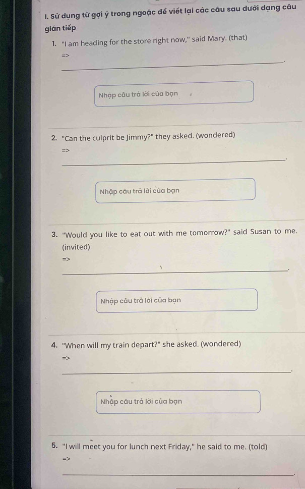 Sử dụng từ gợi ý trong ngoặc để viết lại các câu sau dưới dạng câu 
gián tiếp 
1. "I am heading for the store right now," said Mary. (that) 
_ 
=> 
、 + 
Nhập câu trả lời của bạn 
_ 
2. "Can the culprit be Jimmy?" they asked. (wondered) 
=> 
_ 
Nhập câu trả lời của bạn 
3. "Would you like to eat out with me tomorrow?" said Susan to me. 
(invited) 
=> 
_ 
Nhập câu trả lời của bạn 
4. "When will my train depart?" she asked. (wondered) 
=> 
_ 
Nhập câu trả lời của bạn 
5. "I will meet you for lunch next Friday," he said to me. (told) 
=> 
_