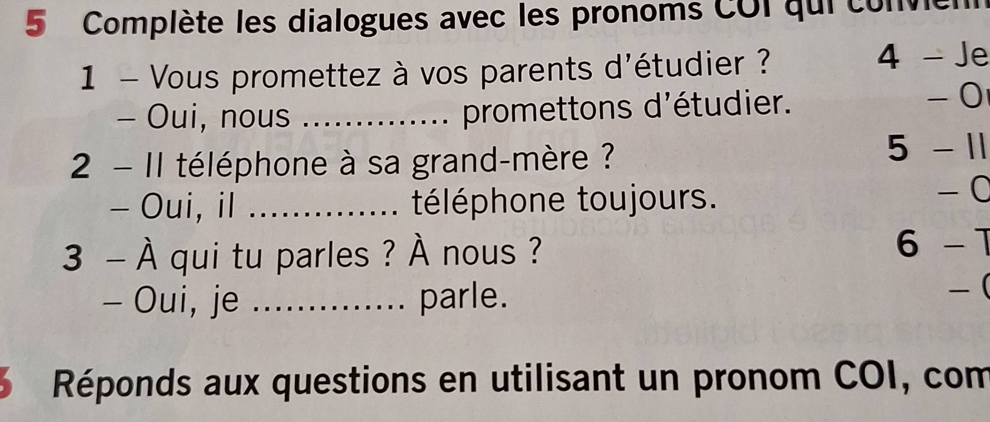 Complète les dialogues avec les pronoms COi qui conver 
1 - Vous promettez à vos parents d'étudier ? 
4 - Je 
- 0 
- Oui, nous_ 
promettons d'étudier. 
2 - I1 téléphone à sa grand-mère ? 
5 - 11 
- Oui, il _téléphone toujours. 
−0 
3 - À qui tu parles ? À nous ? 
6 -1 
- Oui, je _........ parle. 
-( 
3 Réponds aux questions en utilisant un pronom COI, com