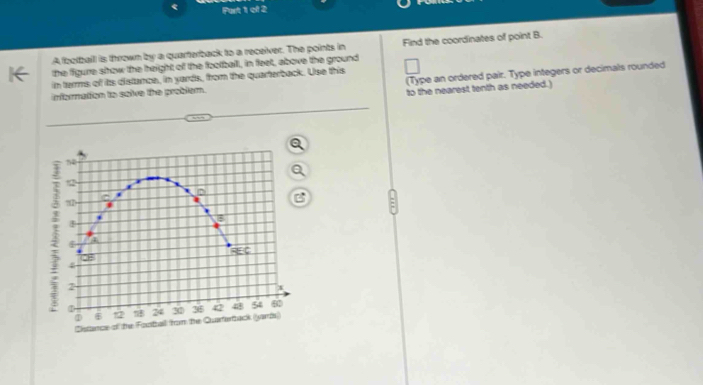 Purt 1 of 2 
A football is thrown by a quarterback to a receiver. The points in Find the coordinates of point B. 
the figure show the height of the football, in feet, above the ground 
(Type an ordered pair. Type integers or decimals rounded 
in termms of its distance, in yards, from the quarterback. Use this 
infornation to saive the problem. 
to the nearest tenth as needed.) 
“”
12
? 2 - 
B
4 a 
EC
28
4
2
1 6 12 !B 24 30 36 42 48 5 4
Distance of the Football from the Quarferback (yards))