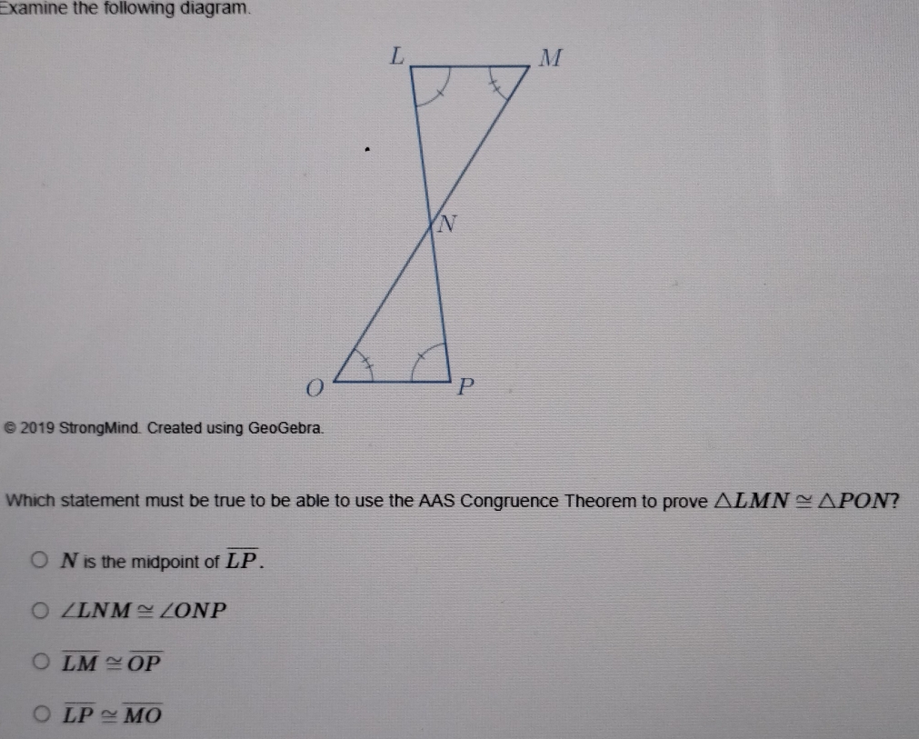 Examine the following diagram.
© 2019 StrongMind. Created using GeoGebra.
Which statement must be true to be able to use the AAS Congruence Theorem to prove △ LMN≌ △ PON 7
N is the midpoint of overline LP.
∠ LNM≌ ∠ ONP
overline LM≌ overline OP
overline LP≌ overline MO