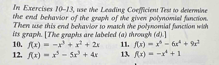 In Exercises 10-13, use the Leading Coefficient Test to determine 
the end behavior of the graph of the given polynomial function. 
Then use this end behavior to match the polynomial function with 
its graph. [The graphs are labeled (a) through (d).] 
10. f(x)=-x^3+x^2+2x 11. f(x)=x^6-6x^4+9x^2
12. f(x)=x^5-5x^3+4x 13. f(x)=-x^4+1