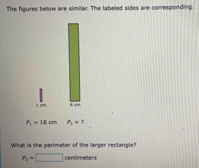 The figures below are similar. The labeled sides are corresponding.
1 cm
P_1=18cm P_2= ? 
What is the perimeter of the larger rectangle?
P_2=□ centimeters