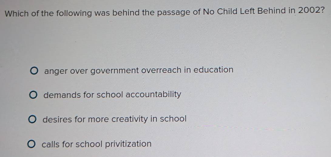 Which of the following was behind the passage of No Child Left Behind in 2002?
anger over government overreach in education
demands for school accountability
desires for more creativity in school
calls for school privitization