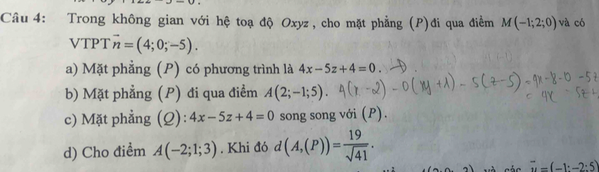 Trong không gian với hệ toạ độ Oxyz, cho mặt phẳng (P)đi qua điểm M(-1;2;0) và có 
VTPT vector n=(4;0;-5). 
a) Mặt phẳng (P) có phương trình là 4x-5z+4=0
b) Mặt phẳng (P) đi qua điểm A(2;-1;5). 
c) Mặt phẳng (Q): 4x-5z+4=0 song song với (P). 
d) Cho điểm A(-2;1;3). Khi đó d(A,(P))= 19/sqrt(41) .
vector u=(-1:-2:5)