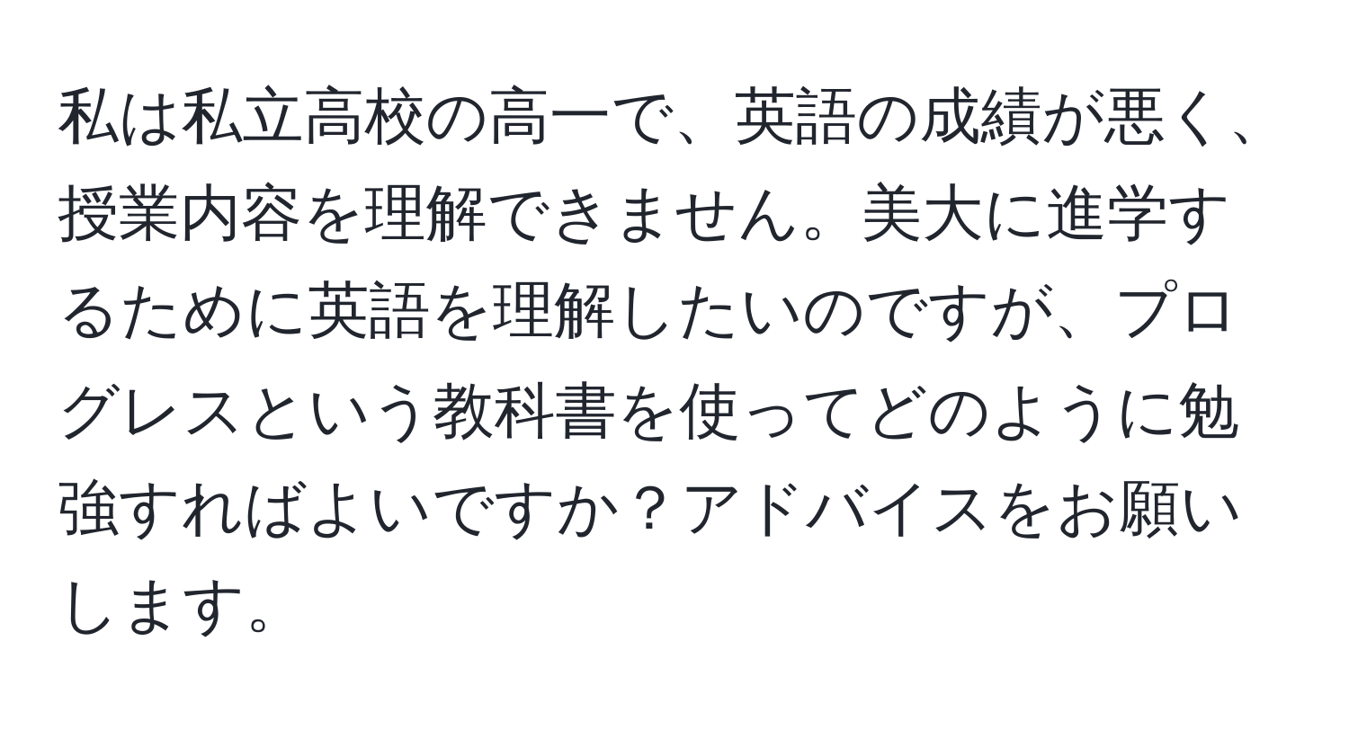 私は私立高校の高一で、英語の成績が悪く、授業内容を理解できません。美大に進学するために英語を理解したいのですが、プログレスという教科書を使ってどのように勉強すればよいですか？アドバイスをお願いします。