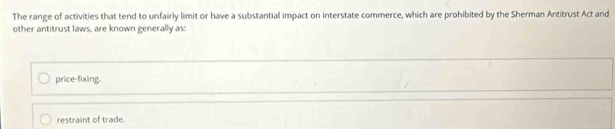 The range of activities that tend to unfairly limit or have a substantial impact on interstate commerce, which are prohibited by the Sherman Antitrust Act and
other antitrust laws, are known generally as:
price-fixing.
restraint of trade.