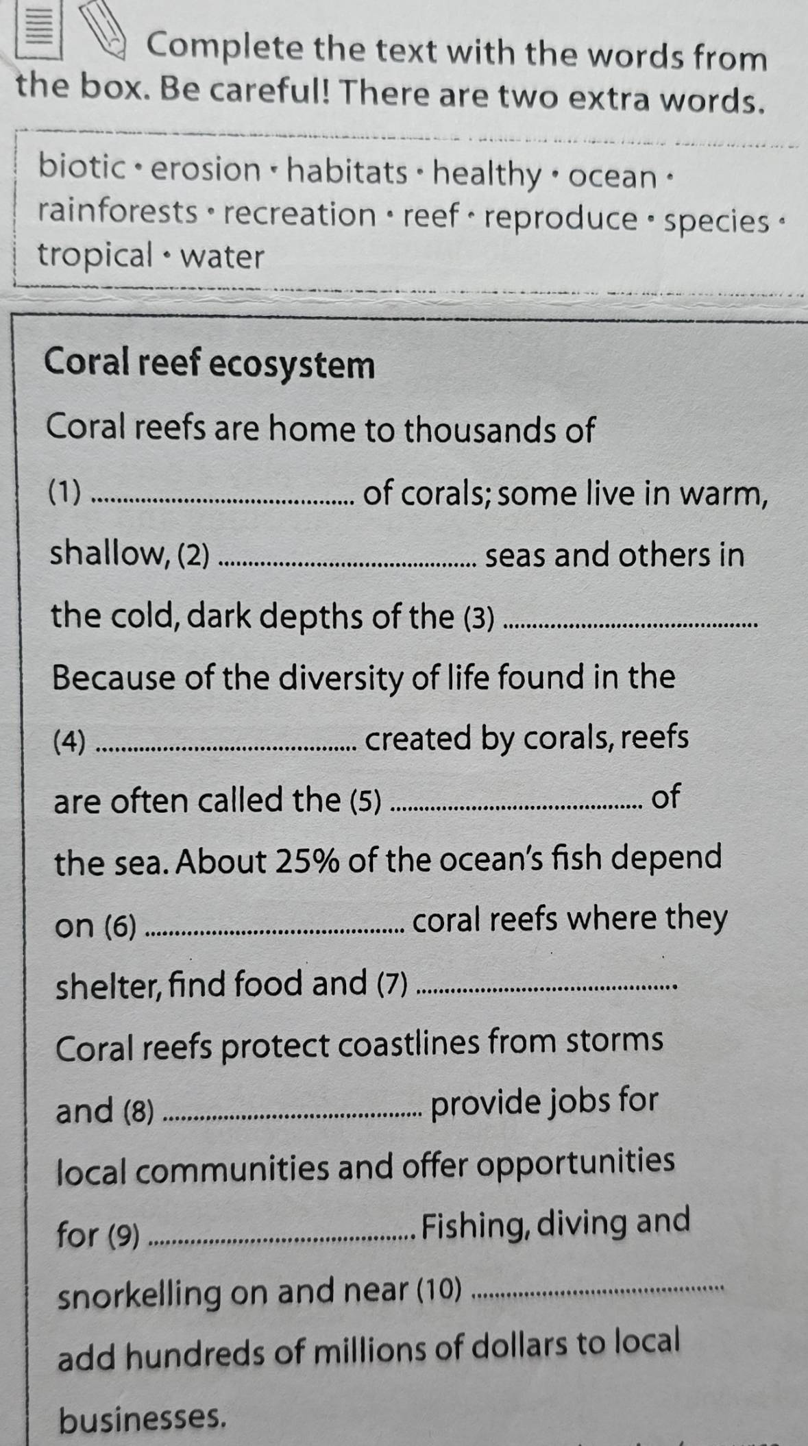 Complete the text with the words from 
the box. Be careful! There are two extra words. 
biotic · erosion • habitats · healthy • ocean " 
rainforests • recreation • reef · reproduce · species · 
tropical · water 
Coral reef ecosystem 
Coral reefs are home to thousands of 
(1) of corals; some live in warm, 
shallow, (2) _seas and others in 
the cold, dark depths of the (3)_ 
Because of the diversity of life found in the 
(4) _created by corals, reefs 
are often called the (5) _of 
the sea. About 25% of the ocean's fish depend 
on (6)_ coral reefs where they 
shelter, find food and (7)_ 
Coral reefs protect coastlines from storms 
and (8) _provide jobs for 
local communities and offer opportunities 
for (9) _Fishing, diving and 
snorkelling on and near (10)_ 
add hundreds of millions of dollars to local 
businesses.