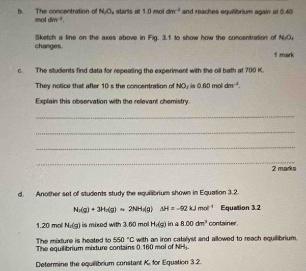 The concentration of N_2O_4 starts at 1.0moldm^(-3) and reaches equilibrium again at 0.40
moldm^(-3). 
Sketch a line on the axes above in Fig. 3.1 to show how the concentration of N₂O₄
changes. 
1 mark 
c. The students find data for repeating the experiment with the oil bath at 700 K. 
They notice that after 10 s the concentration of NO_2 is 0.60moldm^(-3). 
Explain this observation with the relevant chemistry. 
_ 
_ 
_ 
_ 
2 marks 
d. Another set of students study the equilibrium shown in Equation 3.2.
N_2(g)+3H_2(g)approx 2NH_3(g)△ H=-92kJmol^(-1) Equation 3.2
1. 20 mol N_2(g) is mixed with 3.60 mol H_2(g) in a 8.00dm^3 container. 
The mixture is heated to 550°C with an iron catalyst and allowed to reach equilibrium. 
The equilibrium mixture contains 0.160 mol of NH_3. 
Determine the equilibrium constant K for Equation 3.2.