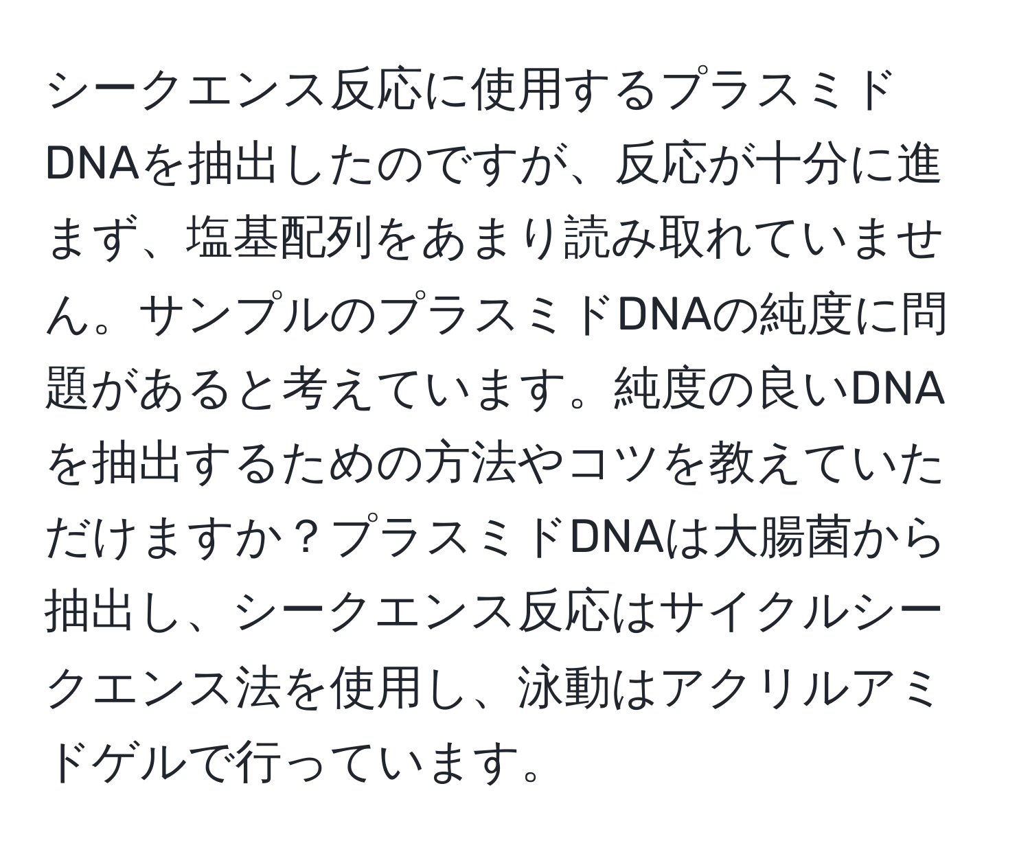 シークエンス反応に使用するプラスミドDNAを抽出したのですが、反応が十分に進まず、塩基配列をあまり読み取れていません。サンプルのプラスミドDNAの純度に問題があると考えています。純度の良いDNAを抽出するための方法やコツを教えていただけますか？プラスミドDNAは大腸菌から抽出し、シークエンス反応はサイクルシークエンス法を使用し、泳動はアクリルアミドゲルで行っています。