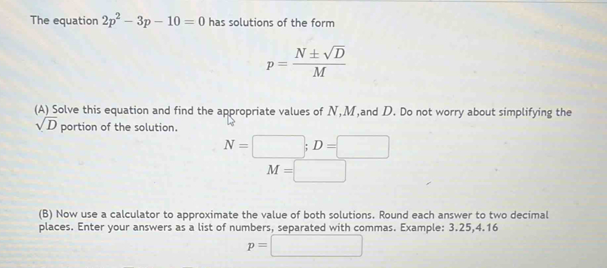 The equation 2p^2-3p-10=0 has solutions of the form
p= N± sqrt(D)/M 
(A) Solve this equation and find the appropriate values of N, M,and D. Do not worry about simplifying the
sqrt(D) portion of the solution.
N=□; D=□
M=□ □ 
(B) Now use a calculator to approximate the value of both solutions. Round each answer to two decimal 
places. Enter your answers as a list of numbers, separated with commas. Example: 3.25, 4.16
p=□