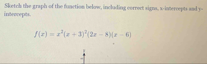 Sketch the graph of the function below, including correct signs, x-intercepts and y - 
intercepts.
f(x)=x^2(x+3)^2(2x-8)(x-6)