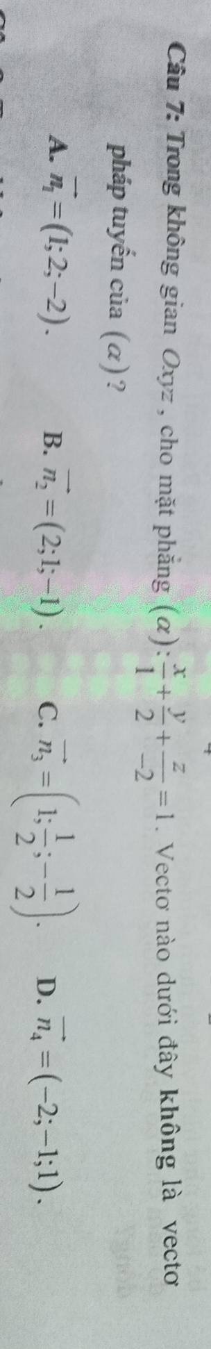 Trong không gian Oxyz , cho mặt phẳng (alpha ): x/1 + y/2 + z/-2 =1. Vectơ nào dưới đây không là vectoơ
pháp tuyến của (α)?
A. vector n_1=(1;2;-2).
B. vector n_2=(2;1;-1). C. vector n_3=(1; 1/2 ;- 1/2 ). D. vector n_4=(-2;-1;1).