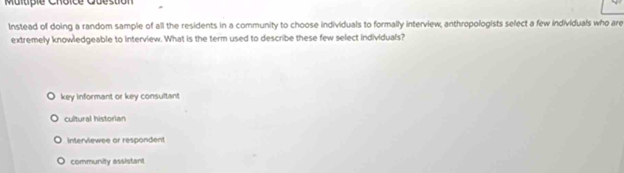 Multpie Choice Cuéstion
Instead of doing a random sample of all the residents in a community to choose individuals to formally interview, anthropologists select a few individuals who are
extremely knowledgeable to interview. What is the term used to describe these few select individuals?
key informant or key consultant
cultural historian
interviewee or respondent
community assistant