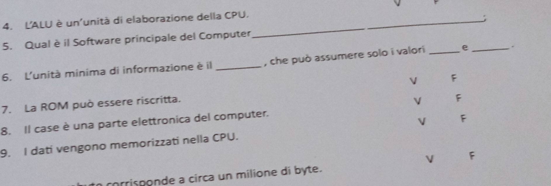 L'ALU è un'unità di elaborazione della CPU._
5. Qual è il Software principale del Computer
, che può assumere solo i valori_
_e
.
6. L'unità minima di informazione è il_
V F
7. La ROM può essere riscritta.
V F
8. Il case è una parte elettronica del computer.
V F
9. I dati vengono memorizzati nella CPU.
V F
corrisponde a circa un milione di byte.