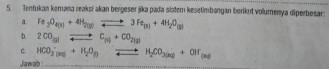 Tentukan kemana reaksi akan bergeser jika pada sistem kesetimbangan berikut volumenya diperbesar: 
a. Fe_3O_4(s)+4H_2(g)leftharpoons to 3Fe_(s)+4H_2O_(g)
b. 2CO_(g)to C_(s)+CO_2(g)
C. HCO_(3(aq))^-+H_2O_((l))^(to)H_2CO_3(aq)+OH^-_(aq)
Jawab :_