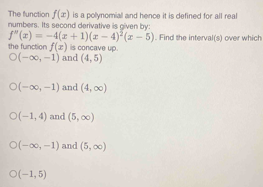 The function f(x) is a polynomial and hence it is defined for all real
numbers. Its second derivative is given by:
f''(x)=-4(x+1)(x-4)^2(x-5). Find the interval(s) over which
the function f(x) is concave up.
(-∈fty ,-1) and (4,5)
(-∈fty ,-1) and (4,∈fty )
(-1,4) and (5,∈fty )
(-∈fty ,-1) and (5,∈fty )
(-1,5)