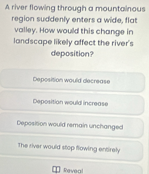 A river flowing through a mountainous
region suddenly enters a wide, flat
valley. How would this change in
landscape likely affect the river's
deposition?
Deposition would decrease
Deposition would increase
Deposition would remain unchanged
The river would stop flowing entirely
Reveal