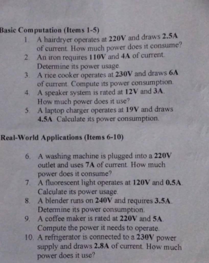 Basic Computation (Items 1-5) 
1 A hairdryer operates at 220V and draws 2.5A
of current. How much power does it consume? 
2. An iron requires 110V and 4A of current. 
Determine its power usage 
3. A rice cooker operates at 230V and draws 6A
of current Compute its power consumption. 
4. A speaker system is rated at 12V and 3A. 
How much power does it use? 
5. A laptop charger operates at 19V and draws 
4.5A Calculate its power consumption. 
Real-World Applications (Items 6-10) 
6. A washing machine is plugged into a 220V
outlet and uses 7A of current. How much 
power does it consume? 
7. A fluorescent light operates at 120V and 0.5A
Calculate its power usage. 
8. A blender runs on 240V and requires 3.5A. 
Determine its power consumption. 
9. A coffee maker is rated at 220V and 5A. 
Compute the power it needs to operate. 
10. A refrigerator is connected to a 230V power 
supply and draws 2.8A of current. How much 
power does it use?