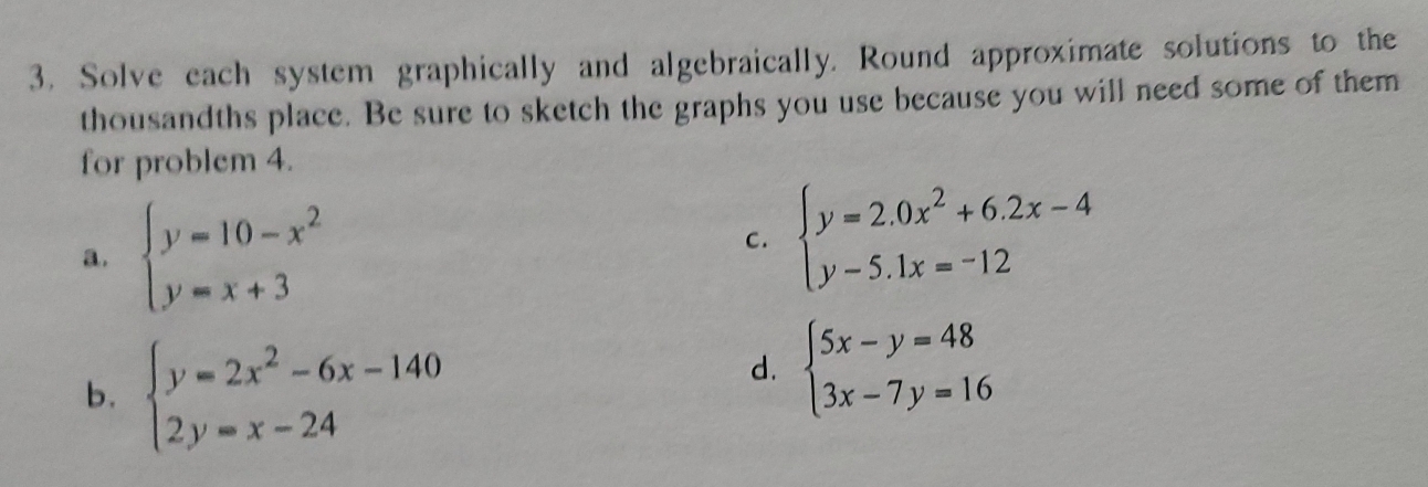 Solve each system graphically and algebraically. Round approximate solutions to the
thousandths place. Be sure to sketch the graphs you use because you will need some of them
for problem 4.
a. beginarrayl y=10-x^2 y=x+3endarray.
C. beginarrayl y=2.0x^2+6.2x-4 y-5.1x=-12endarray.
b. beginarrayl y=2x^2-6x-140 2y=x-24endarray.
d. beginarrayl 5x-y=48 3x-7y=16endarray.