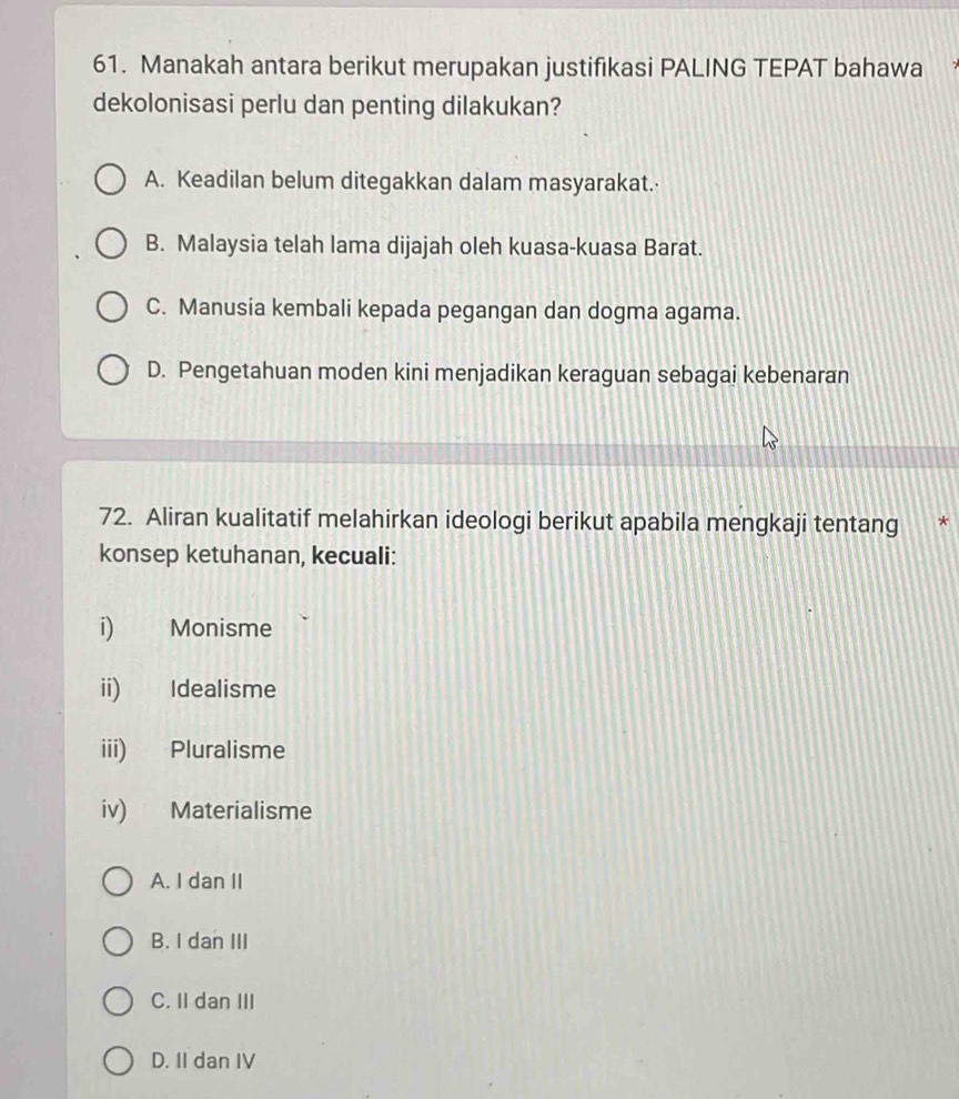 Manakah antara berikut merupakan justifikasi PALING TEPAT bahawa
dekolonisasi perlu dan penting dilakukan?
A. Keadilan belum ditegakkan dalam masyarakat.·
B. Malaysia telah lama dijajah oleh kuasa-kuasa Barat.
C. Manusia kembali kepada pegangan dan dogma agama.
D. Pengetahuan moden kini menjadikan keraguan sebagai kebenaran
72. Aliran kualitatif melahirkan ideologi berikut apabila mengkaji tentang a *
konsep ketuhanan, kecuali:
i) Monisme
ii) Idealisme
iii) Pluralisme
iv) Materialisme
A. I dan II
B. I dan III
C. II dan III
D. II dan IV