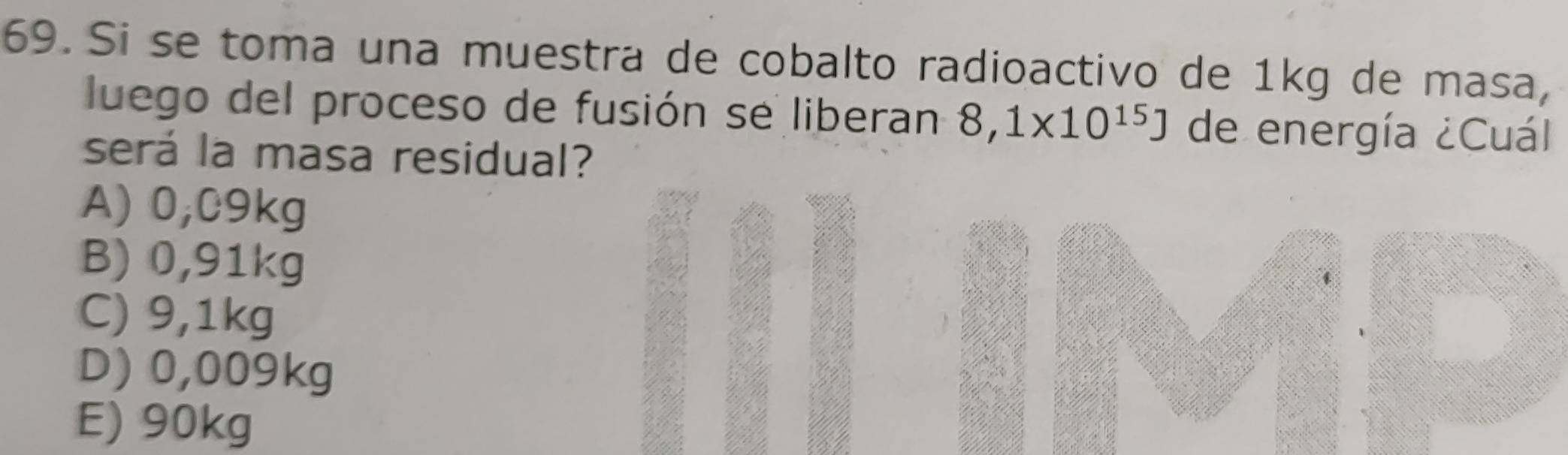 Si se toma una muestra de cobalto radioactivo de 1kg de masa,
luego del proceso de fusión se liberan 8,1* 10^(15)J de energía ¿Cuál
será la masa residual?
A) 0,C9kg
B) 0,91kg
C) 9,1kg
D) 0,009kg
E) 90kg