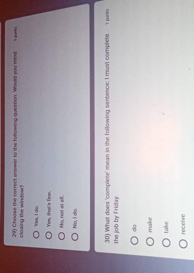 Choose the correct answer to the following question. Would you mind 1 punto
closing the window?
Yes, I do.
Yes, that's fine.
No, not at all.
No, I do.
30) What does 'complete' mean in the following sentence: I must complete 1 punto
the job by Friday.
do
make
take
receive