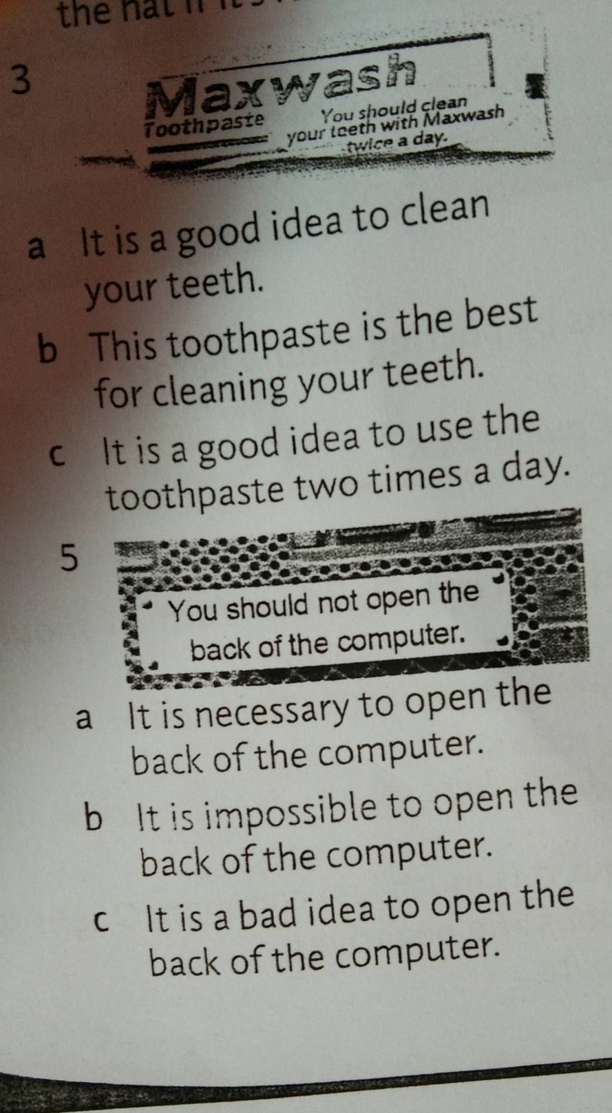 the nat i 
3 
Maxwash 
Toothpaste You should clean 
your teeth with Maxwash 
twice a day. 
a It is a good idea to clean 
your teeth. 
b This toothpaste is the best 
for cleaning your teeth. 
c It is a good idea to use the 
toothpaste two times a day. 
5 
You should not open the 
back of the computer. 
a It is necessary to open the 
back of the computer. 
b It is impossible to open the 
back of the computer. 
c It is a bad idea to open the 
back of the computer.