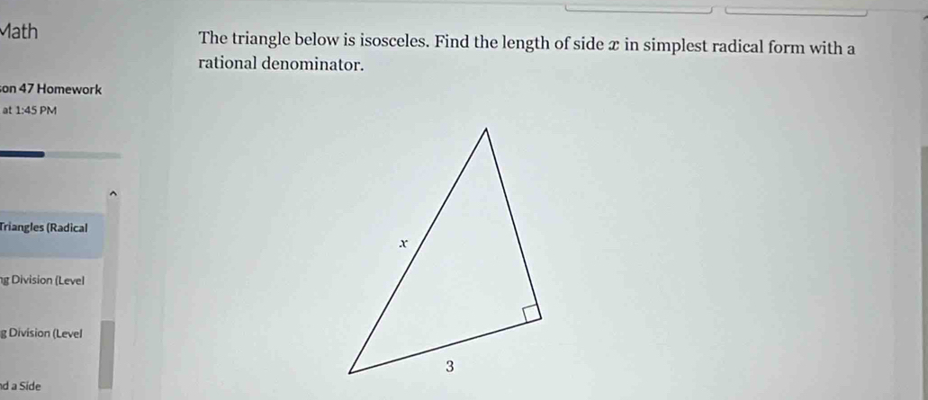 ath The triangle below is isosceles. Find the length of side x in simplest radical form with a 
rational denominator. 
son 47 Homework 
at 1:45PM 
Triangles (Radical 
g Division (Level 
g Division (Level 
d a Side