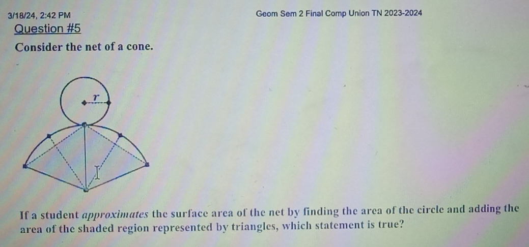 3/18/24, 2:42PM Geom Sem 2 Final Comp Union TN 2023-2024 
Question #5 
Consider the net of a cone. 
If a student approximates the surface area of the net by finding the area of the circle and adding the 
area of the shaded region represented by triangles, which statement is true?