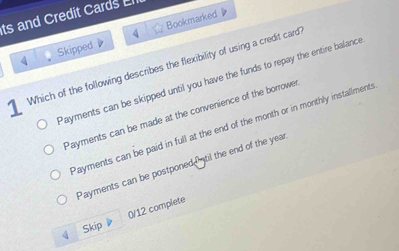 ts and Credit Cards El
Skipped Bookmarked
1 Which of the following describes the flexibility of using a credit card
Payments can be skipped until you have the funds to repay the entire balance
Payments can be made at the convenience of the borrower
Payments can be paid in full at the end of the month or in monthly installments
Payments can be postponed Intil the end of the year
0/12 complete
Skip