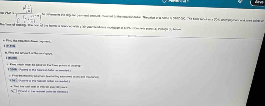 Save
s p_MT=frac P( r/n )[1-(1+ r/n )^-m] to determine the regular payment amount, rounded to the nearest dollar. The price of a home is $107,000. The bank requires a 20% down payment and three points at
the time of closing. The cost of the home is financed with a 30-year fixed-rate mortgage at 6.5%. Complete parts (a) through (e) below.
a. Find the required down payment.
$ 21400
b. Find the amount of the mortgage.
$ 85600
c. How much must be paid for the three points at closing?
$ 2568 (Round to the nearest dollar as needed.)
d. Find the monthly payment (excluding escrowed taxes and insurance).
$ 541 (Round to the nearest dollar as needed.)
e. Find the total cost of interest over 30 years.
(Round to the nearest dollar as needed.)