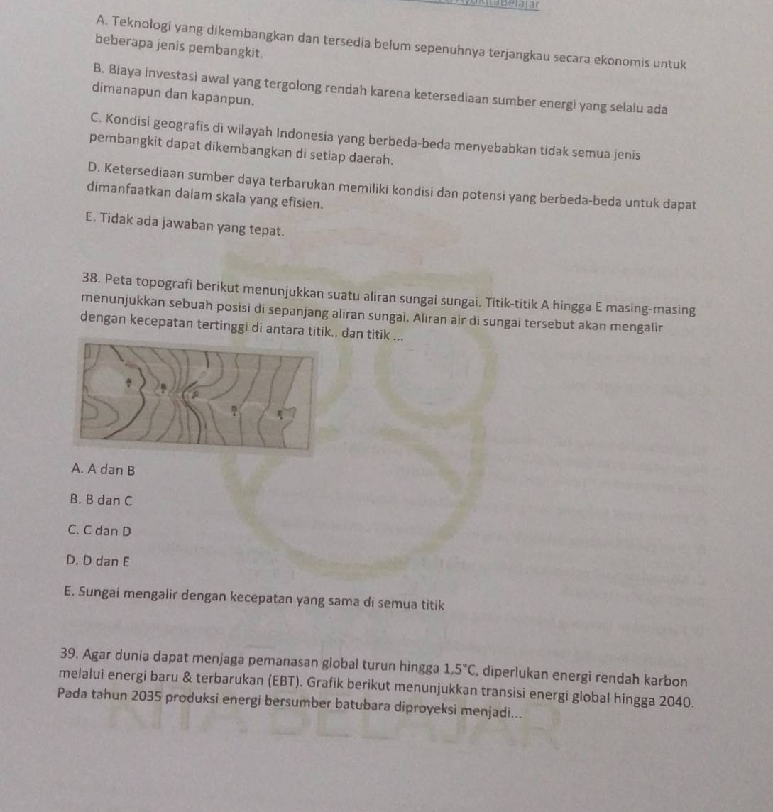 Belajar
A. Teknologi yang dikembangkan dan tersedia belum sepenuhnya terjangkau secara ekonomis untuk
beberapa jenis pembangkit.
B. Biaya investasi awal yang tergolong rendah karena ketersediaan sumber energi yang selalu ada
dimanapun dan kapanpun.
C. Kondisi geografis di wilayah Indonesia yang berbeda-beda menyebabkan tidak semua jenis
pembangkit dapat dikembangkan di setiap daerah.
D. Ketersediaan sumber daya terbarukan memiliki kondisi dan potensi yang berbeda-beda untuk dapat
dimanfaatkan dalam skala yang efisien.
E. Tidak ada jawaban yang tepat.
38. Peta topografi berikut menunjukkan suatu aliran sungai sungai. Titik-titik A hingga E masing-masing
menunjukkan sebuah posisi di sepanjang aliran sungai. Aliran air di sungai tersebut akan mengalir
dengan kecepatan tertinggi di antara titik.. dan titik ...
A. A dan B
B. B dan C
C. C dan D
D. D dan E
E. Sungai mengalir dengan kecepatan yang sama di semua titik
39. Agar dunia dapat menjaga pemanasan global turun hingga 1, 5°C , diperlukan energi rendah karbon
melalui energi baru & terbarukan (EBT). Grafik berikut menunjukkan transisi energi global hingga 2040.
Pada tahun 2035 produksi energi bersumber batubara diproyeksi menjadi...