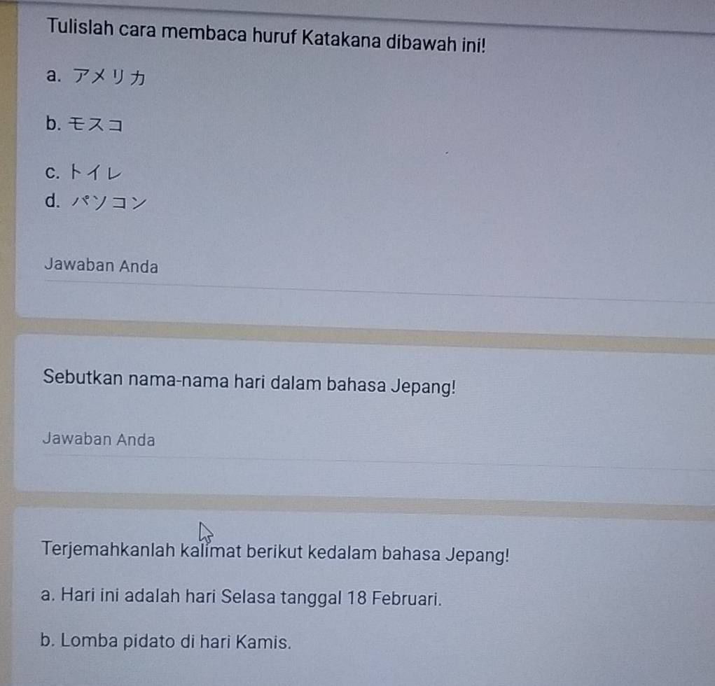 Tulislah cara membaca huruf Katakana dibawah ini! 
a. 7* 9
b. EA=
C. ML
d. m∠ ZY
Jawaban Anda 
Sebutkan nama-nama hari dalam bahasa Jepang! 
Jawaban Anda 
Terjemahkanlah kalimat berikut kedalam bahasa Jepang! 
a. Hari ini adalah hari Selasa tanggal 18 Februari. 
b. Lomba pidato di hari Kamis.