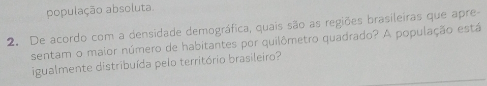 população absoluta. 
2. De acordo com a densidade demográfica, quais são as regiões brasileiras que apre- 
sentam o maior número de habitantes por quilômetro quadrado? A população está 
igualmente distribuída pelo território brasileiro?