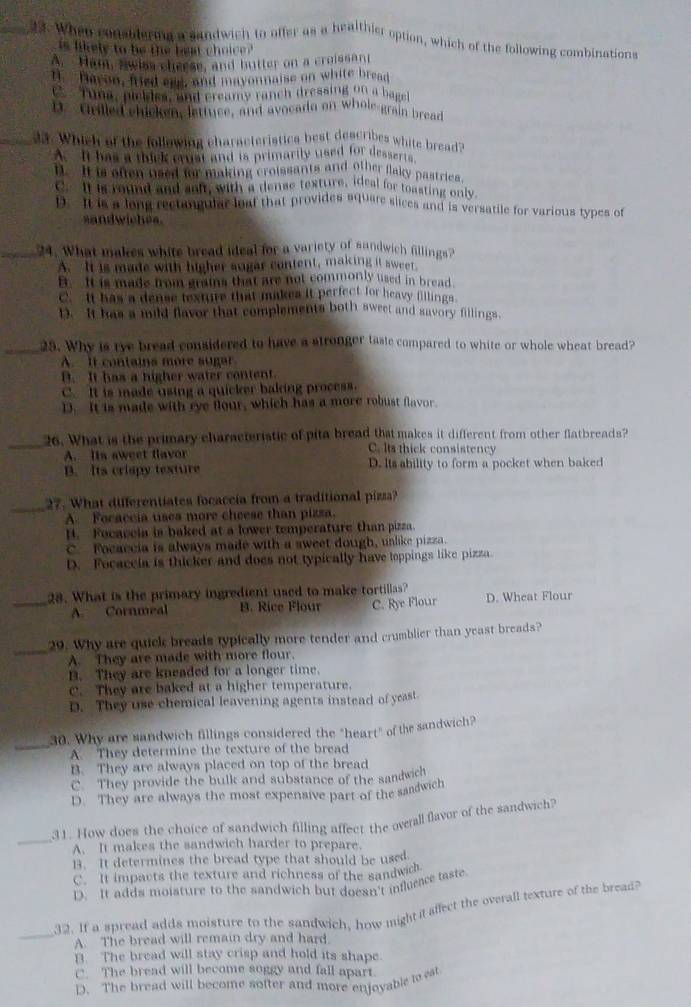 When consblering a sandwich to offer as a healthier option, which of the following combinations
is likele to he the  ben choice .
A. Ham, swiss cheese, and butter on a croissan
n Hayon, fried ese, and mayonnaise on white bread
e  Tuna, pickiss, and creamy ranch dressing on a bagel
D. Grilled chicken, lettuce, and avocado on whole grain bread
_2. Which of the following characteristica best deacribes white bread?
A. It has a thick crust and is primarily used for desserts
B. It is often used for making croissants and other flaky pastries
C. It is round and snft, with a dense texture, ideal for toasting only.
D. It is a long rectangular loaf that provides square sices and is versatile for various types of
sandwiches.
_24. What makes white bread ideal for a variety of sandwich fillings?
A. It is made with higher sugar content, makking it sweet
B. It is made from grains that are not commonly used in bread
C. It has a dense texture that makes it perfect for heavy fillings
D. It has a mild flavor that complements both sweet and savory fillings.
_25. Why is tye bread considered to have a stronger tasie compared to white or whole wheat bread?
A. It contains more sugar. It has a higher water content.
C. It is made using a quicker baking process.
D. It is made with rye flour, which has a more robust flavor
_26. What is the primary characteristic of pita bread that makes it different from other flatbreads?
A. lts aweet flavor
C. Its thick consistency
B. Its crispy texture D. Its ability to form a pocket when baked
_27. What differentiates focaccia from a traditional pizza?
A. Focaccia usea more cheese than pizza.
B. Focaccia is baked at a lower temperature than pizza.
C. Focaccia is always made with a sweet dough, unlike pizza.
D. Focaceia is thicker and does not typically have toppings like pizza.
_28. What is the primary ingredient used to make tortillas? D. Wheat Flour
A. Cornmeal B. Rice Flour C. Rye Flour
_
29. Why are quick breads typically more tender and crumblier than yeast breads?
A. They are made with more flour.
D. They are kneaded for a longer time.
C. They are baked at a higher temperature.
D. They use chemical leavening agents instead of yeast
_
30. Why are sandwich fillings considered the "heart" of the sandwich?
A. They determine the texture of the bread
B. They are always placed on top of the bread
C. They provide the bulk and substance of the sandwich
D. They are always the most expensive part of the sandwich
_
31. How does the choice of sandwich filling affect the overall flavor of the sandwich?
A. It makes the sandwich harder to prepare.
13. It determines the bread type that should be used.
C. It impacts the texture and richness of the sandwich.
D. It adds moisture to the sandwich but doesn't influrace taste
_
32. If a spread adds moisture to the sandwich, how might it affect the overall texture of the bread?
A. The bread will remain dry and hard.
B. The bread will stay crisp and hold its shape.
C. The bread will become soggy and fall apart.
D. The bread will become softer and more enjoyable to eat
