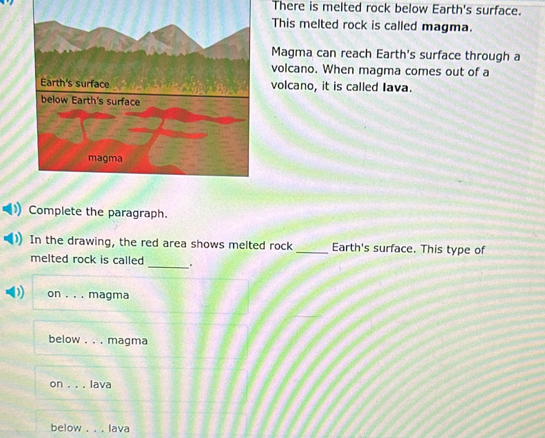 There is melted rock below Earth's surface.
This melted rock is called magma.
Magma can reach Earth's surface through a
volcano. When magma comes out of a
volcano, it is called Iava.
Complete the paragraph.
In the drawing, the red area shows melted rock _Earth's surface. This type of
melted rock is called _.
) on _magma
below . . . magma
on ._ Iava
below lava