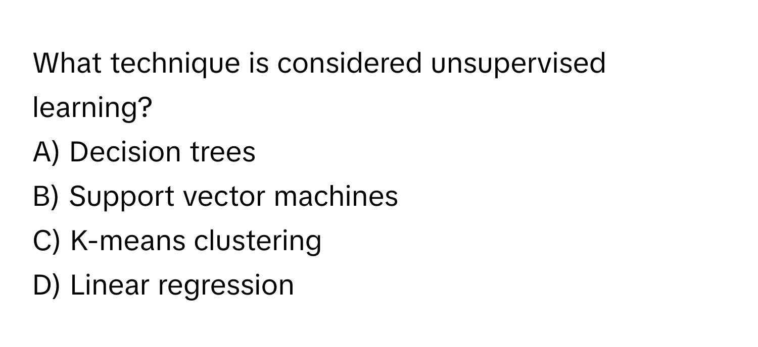 What technique is considered unsupervised learning?

A) Decision trees 
B) Support vector machines 
C) K-means clustering 
D) Linear regression