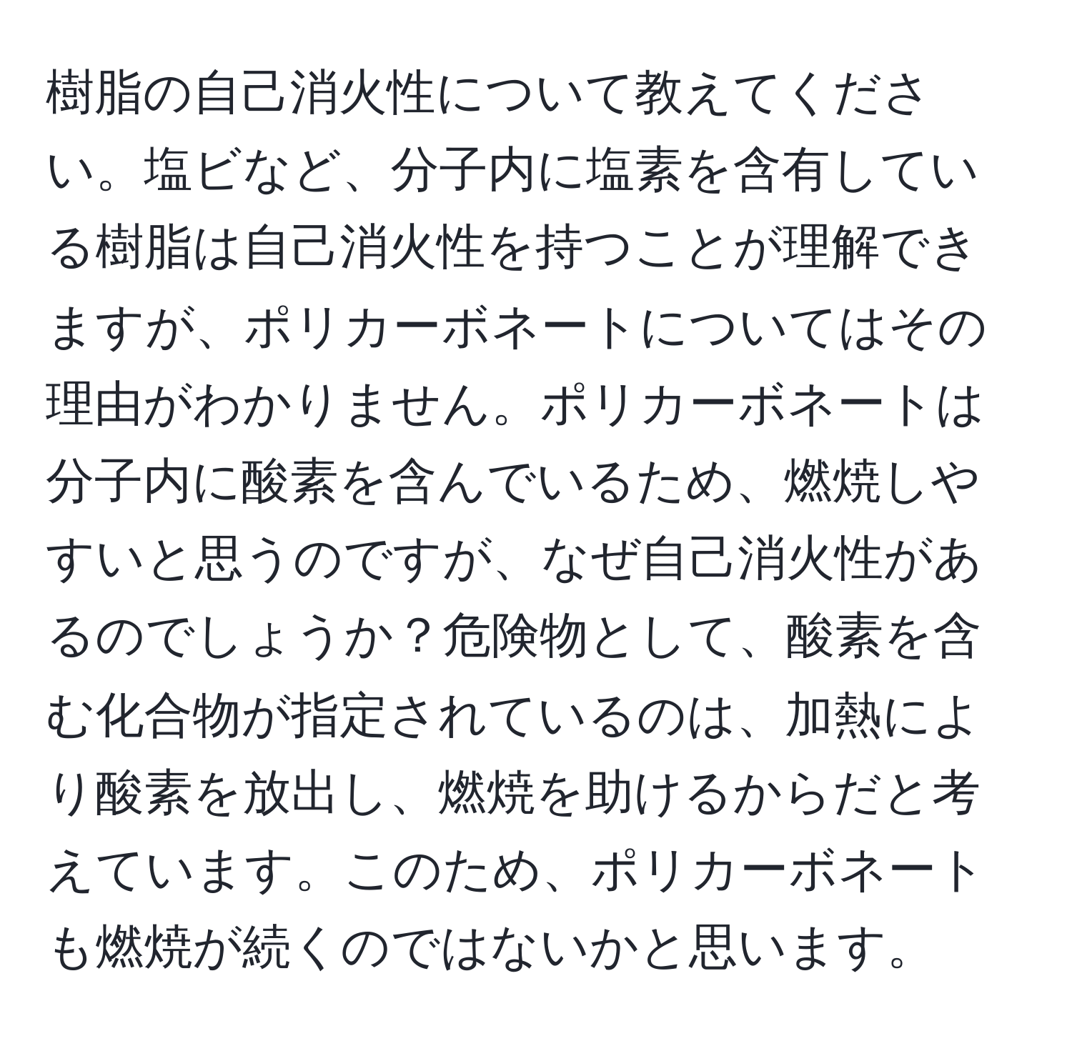 樹脂の自己消火性について教えてください。塩ビなど、分子内に塩素を含有している樹脂は自己消火性を持つことが理解できますが、ポリカーボネートについてはその理由がわかりません。ポリカーボネートは分子内に酸素を含んでいるため、燃焼しやすいと思うのですが、なぜ自己消火性があるのでしょうか？危険物として、酸素を含む化合物が指定されているのは、加熱により酸素を放出し、燃焼を助けるからだと考えています。このため、ポリカーボネートも燃焼が続くのではないかと思います。