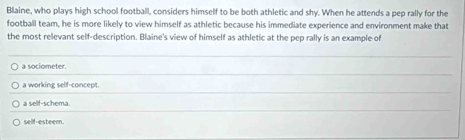 Blaine, who plays high school football, considers himself to be both athletic and shy. When he attends a pep rally for the
football team, he is more likely to view himself as athletic because his immediate experience and environment make that
the most relevant self-description. Blaine's view of himself as athletic at the pep rally is an example of
a sociometer.
a working self-concept.
a self-schema.
self-esteem.