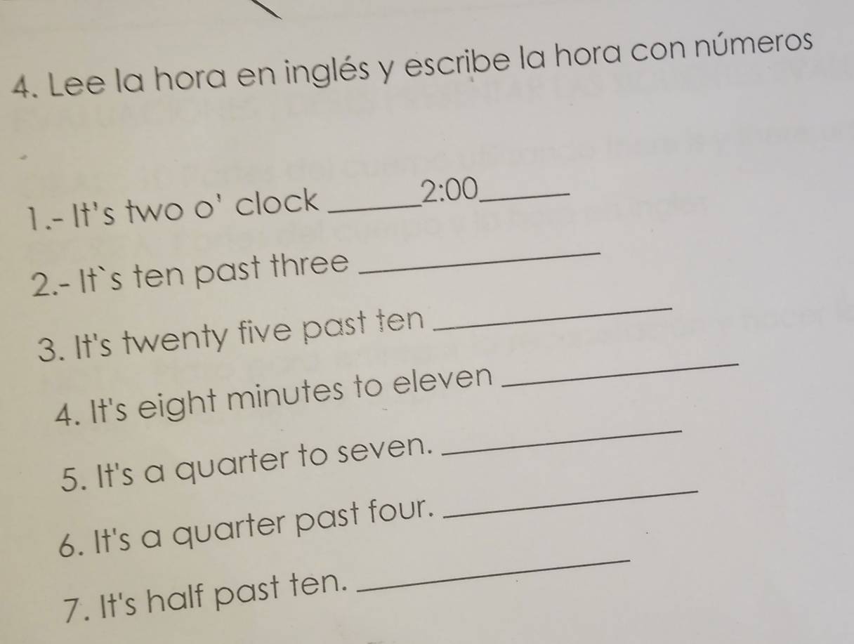 Lee la hora en inglés y escribe la hora con números 
1.- It's two o' clock_ 
_ 2:00 
_ 
_ 
2.- It`s ten past three 
3. It's twenty five past ten 
_ 
4. It's eight minutes to eleven 
_ 
5. It's a quarter to seven. 
_ 
6. It's a quarter past four. 
_ 
7. It's half past ten.