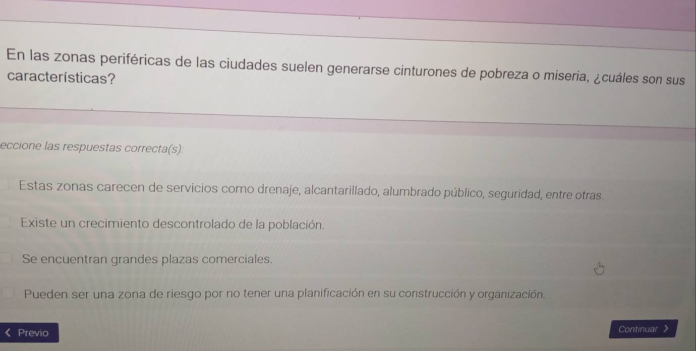 En las zonas periféricas de las ciudades suelen generarse cinturones de pobreza o miseria, ¿cuáles son sus
características?
eccione las respuestas correcta(s):
Estas zonas carecen de servicios como drenaje, alcantarillado, alumbrado público, seguridad, entre otras.
Existe un crecimiento descontrolado de la población.
Se encuentran grandes plazas comerciales.
Pueden ser una zona de riesgo por no tener una planificación en su construcción y organización.
Previo Continuar 》