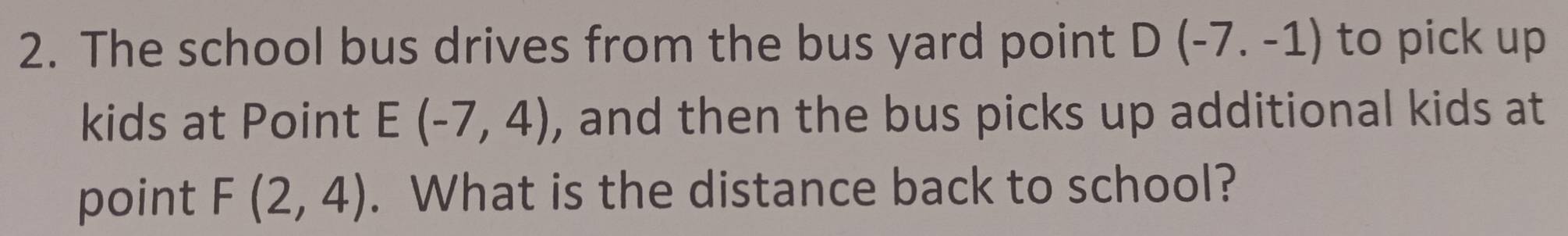 The school bus drives from the bus yard point D(-7.-1) to pick up 
kids at Point E(-7,4) , and then the bus picks up additional kids at 
point F(2,4). What is the distance back to school?