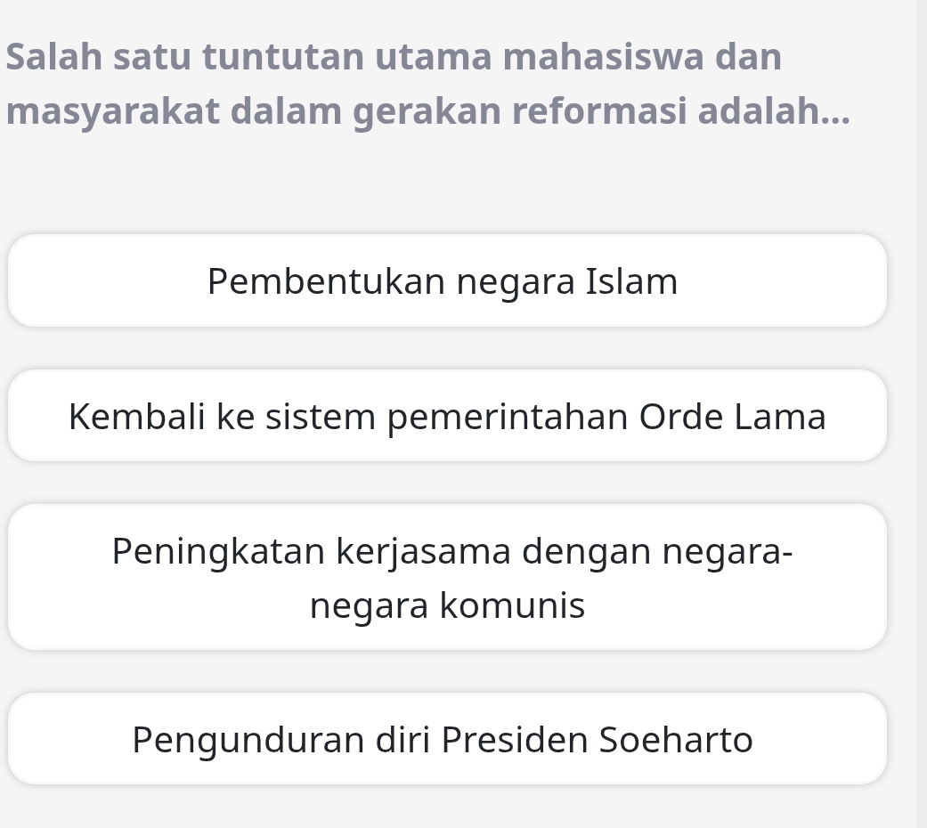 Salah satu tuntutan utama mahasiswa dan
masyarakat dalam gerakan reformasi adalah...
Pembentukan negara Islam
Kembali ke sistem pemerintahan Orde Lama
Peningkatan kerjasama dengan negara-
negara komunis
Pengunduran diri Presiden Soeharto