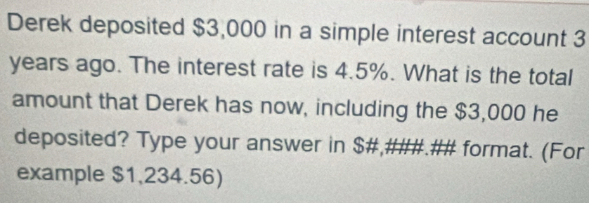 Derek deposited $3,000 in a simple interest account 3
years ago. The interest rate is 4.5%. What is the total 
amount that Derek has now, including the $3,000 he 
deposited? Type your answer in $ #,###.## format. (For 
example $1,234.56)