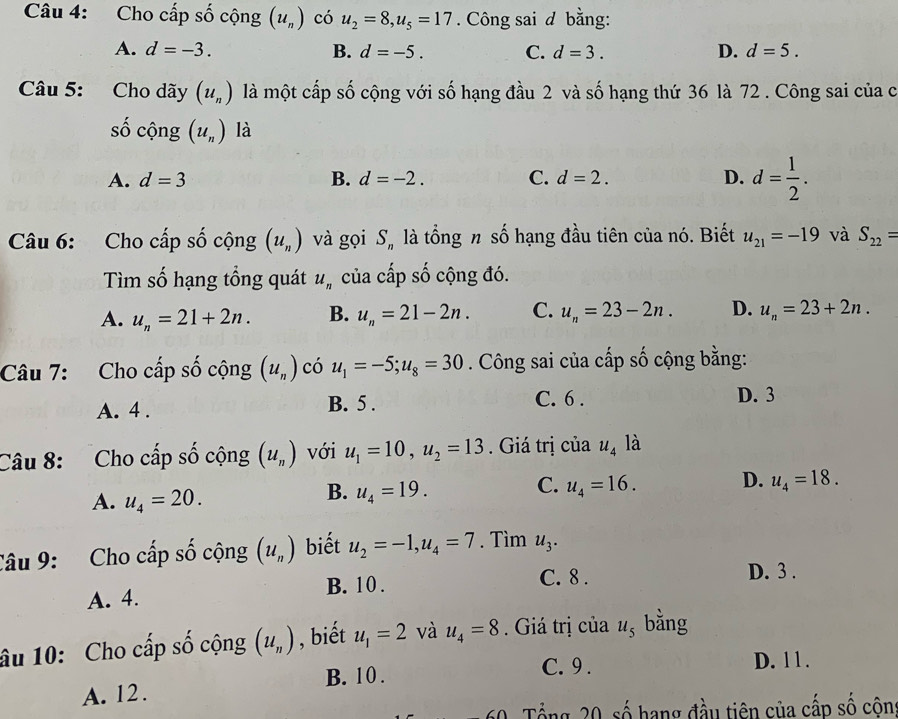 Cho cấp số cộng (u_n) có u_2=8,u_5=17. Công sai d bằng:
A. d=-3. B. d=-5. C. d=3. D. d=5.
Câu 5: Cho dãy (u_n) là một cấp số cộng với số hạng đầu 2 và số hạng thứ 36 là 72 . Công sai của c
số cộng (u_n) là
A. d=3 B. d=-2. C. d=2. D. d= 1/2 .
Câu 6: Cho cấp số cộng (u_n) và gọi S_n là tổng n số hạng đầu tiên của nó. Biết u_21=-19 và S_22=
Tìm số hạng tổng quát u_n của cấp số cộng đó.
A. u_n=21+2n. B. u_n=21-2n. C. u_n=23-2n. D. u_n=23+2n.
Câu 7: Cho cấp số cộng (u_n) có u_1=-5;u_8=30. Công sai của cấp số cộng bằng:
A. 4 . B. 5 . C. 6 . D. 3
Câu 8:  Cho cấp số cộng (u_n) với u_1=10,u_2=13. Giá trị của u_4 là
C.
A. u_4=20.
B. u_4=19. u_4=16. D. u_4=18.
Câu 9: Cho cấp số cộng (u_n) biết u_2=-1,u_4=7. Tìm u_3.
A. 4. B. 10 .
C. 8 . D. 3 .
âu 10: Cho cấp số cộng (u_n) , biết u_1=2 và u_4=8. Giá trị của u_5 bằng
B. 10. C. 9 . D. 11 .
A. 12.
Tổng 20, số hạng đầu tiên của cấp số cộng