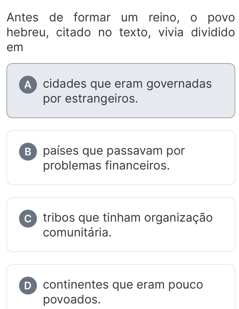 Antes de formar um reino, o povo
hebreu, citado no texto, vivia dividido
em
A ) cidades que eram governadas
por estrangeiros.
B ) países que passavam por
problemas financeiros.
C tribos que tinham organização
comunitária.
D continentes que eram pouco
povoados.