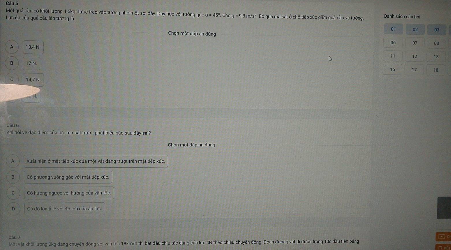 Một quả cầu có khối lượng 1,5kg được treo vào tường nhờ một sợi dây. Dây hợp với tường góc alpha =45°
Lực ép của quả cầu lên tường là . Cho g=9,8m/s^2 ?. Bỏ qua ma sát ở chỗ tiếp xúc giữa quả cầu và tường. Danh sách câu hỏi
01 02 03
Chọn một đáp án đúng
06 07 08
A 10,4 N.
11 12 13
B 17 N.
16 17 18
C 14,7 N.
Câu 6
Khi nói về đặc điểm của lực ma sát trượt, phát biểu nào sau đãy sai?
Chọn một đáp án đúng
A Xuất hiện ở mặt tiếp xúc của một vật đang trượt trên mặt tiếp xúc.
B Có phương vuông góc với mặt tiếp xúc
C Có hướng ngược với hướng của vận tốc.
D Có độ lớn tỉ lệ với độ lớn của áp lực.
Câu 7 k] Cl
Một vật khối lượng 2kg đang chuyến động với vận tốc 18km/h thì bắt đầu chịu tác dụng của lực 4N theo chiều chuyến động. Đoạn đường vật đi được trong 10s đầu tiên bằng